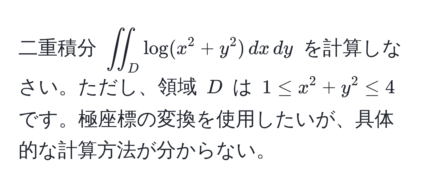 二重積分 $iint_D log(x^2 + y^2) , dx , dy$ を計算しなさい。ただし、領域 $D$ は $1 ≤ x^2 + y^2 ≤ 4$ です。極座標の変換を使用したいが、具体的な計算方法が分からない。