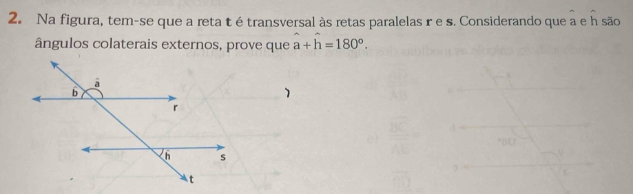 Na figura, tem-se que a reta t é transversal às retas paralelas r e s. Considerando que a e h são 
ângulos colaterais externos, prove que hat a+hat h=180°. 
1