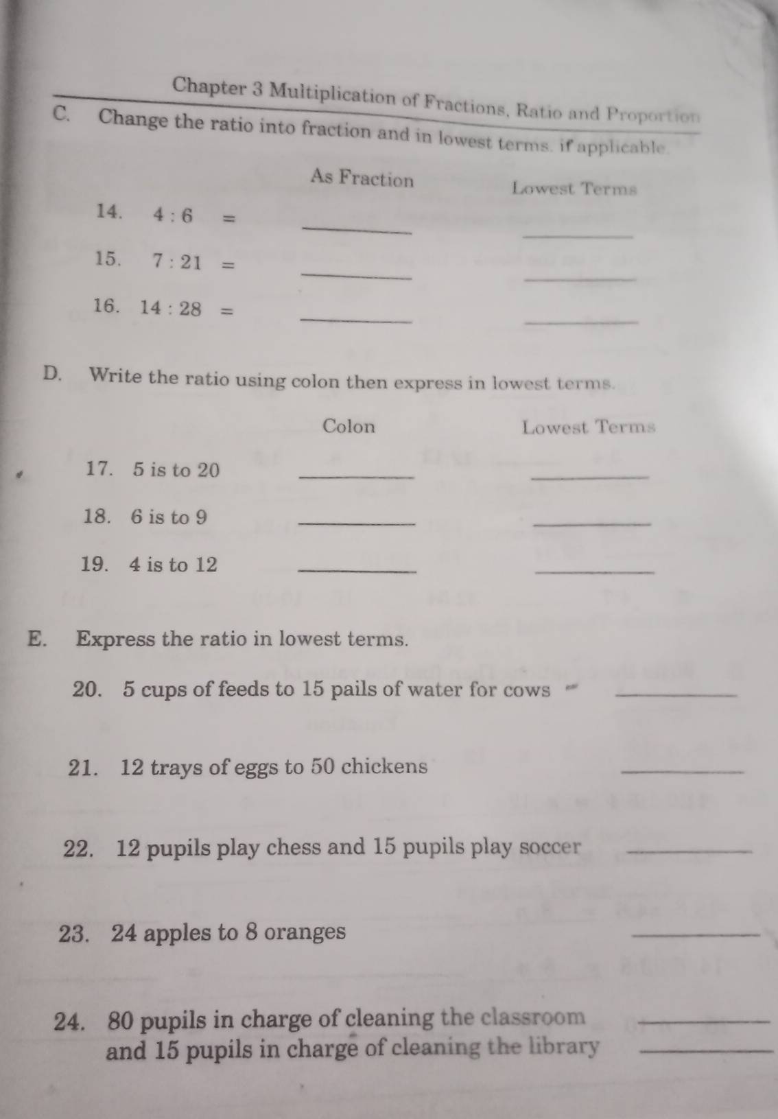 Chapter 3 Multiplication of Fractions, Ratio and Proportion 
C. Change the ratio into fraction and in lowest terms. if applicable. 
As Fraction 
Lowest Terms 
_ 
_ 
14. 4:6=
_ 
_ 
15. 7:21=
_ 
_ 
16. 14:28=
D. Write the ratio using colon then express in lowest terms. 
Colon Lowest Terms 
17. 5 is to 20 _ 
_ 
18. 6 is to 9 _ 
_ 
19. 4 is to 12 _ 
_ 
E. Express the ratio in lowest terms. 
20. 5 cups of feeds to 15 pails of water for cows _ 
21. 12 trays of eggs to 50 chickens 
_ 
22. 12 pupils play chess and 15 pupils play soccer_ 
23. 24 apples to 8 oranges 
_ 
24. 80 pupils in charge of cleaning the classroom_ 
and 15 pupils in charge of cleaning the library_