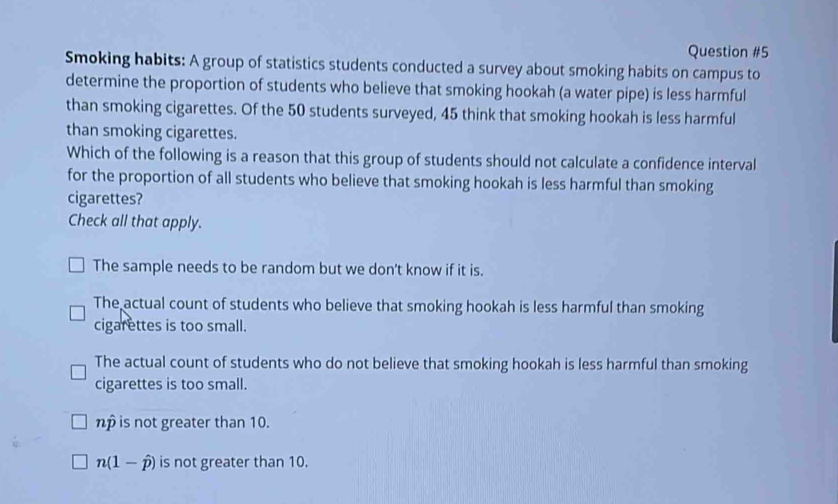 Smoking habits: A group of statistics students conducted a survey about smoking habits on campus to
determine the proportion of students who believe that smoking hookah (a water pipe) is less harmful
than smoking cigarettes. Of the 50 students surveyed, 45 think that smoking hookah is less harmful
than smoking cigarettes.
Which of the following is a reason that this group of students should not calculate a confidence interval
for the proportion of all students who believe that smoking hookah is less harmful than smoking
cigarettes?
Check all that apply.
The sample needs to be random but we don't know if it is.
The actual count of students who believe that smoking hookah is less harmful than smoking
cigarettes is too small.
The actual count of students who do not believe that smoking hookah is less harmful than smoking
cigarettes is too small.
np is not greater than 10.
n(1-hat p) is not greater than 10.