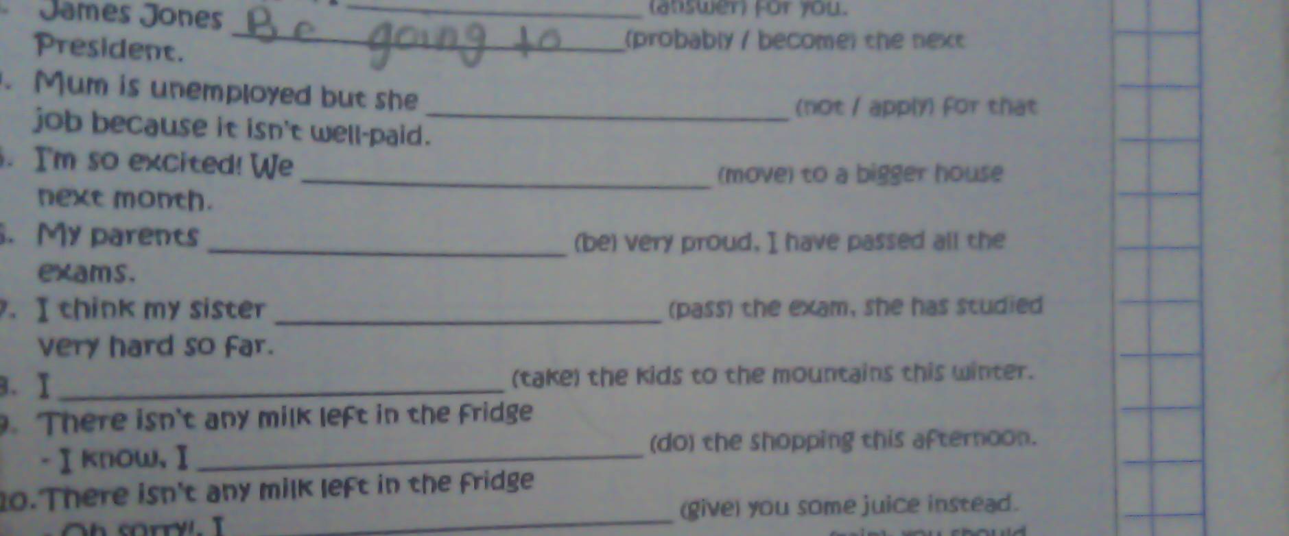 Jamés Jones (atswer) for you. 
President. 
_ 
(probably / become) the next 
. Mum is unemployed but she 
(not / apply) for that 
job because it isn't well-paid._ 
. I'm so excited! We 
_(move) to a bigger house 
next month. 
. My parents_ 
(be) very proud, I have passed all the 
exams. 
. I think my sister _(pass) the exam, she has studied 
very hard so far. 
3. I _(take) the kids to the mountains this winter. 
. There isn't any milk left in the fridge 
(do) the shopping this afternoon. 
-Ⅰknow,Ⅰ_ 
_ 
0. There isn't any milk left in the fridge 
(give) you some juice instead.