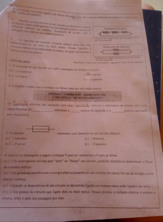 são ligados em paratelo
de um cirauito extverem ligados em ramos diferentas mos sob a meema diferença de putencial, diremos ==
Quando os disposítivos de um circuíto se encontram ligados
no mesmo ramo, serão percorridos pela meama corrente elétrica. Ci
Resistores em série
Eotencial elétrico, no entanto, decrescerá de acordo com a       
passagem dos elétrons por esses elementos
Sás 24 de một de 2005
As ligações em paralelo ocorrem sempre entre dois nôs,
spresentando-se em dois ou mais ramos. Nesaas ligações, a
Resistores em paraJeio
corrente elétrica é dividida entre os ramos, os quais apresentam o
mesmo potencial elétrico.
ATIVIDADES
* 1A 6é emé de 2020 hspoghed aar roge cmeyd sess y rertast. Ar eses
Dtepontvel am. Atesan am 27 Ge wut de 2010 (sdngiada)
1. O elemento de um circuito que opõe a passagem da corrente elémrica é
a) ( ) o capacitor
b) ( ) a chave
c) o resistor.
d) ( ) o gerador.
2. Complete o texto com os termos que faltam para que este tenha sentido
TENSÃo  CORRENTE - DISPOSITivos
CIRCUTTOS  FUNCIONAMENTO
Os _elétricos são utilizados para ligar _elétricos e eletrônicos de acordo com suas
especificações de_ , referentes à_ elétrica de operação e à_ elétrica suportada
pelo dispositivo.
3. O simbolo representa qual elemento de um circuito elétrico?
a) ( ) Gerador. c) ( ) Resistor.
b) ( ) Fusível. d) ( ) Capacitor.
4. Analise as afirmações a seguir e coloque V para as verdadeiras e F para as falsas.
n) ( ) Os interruptores servem para “abrir” ou “fechar” um circuito, podendo permitir ou interromper o fluxo
de corrente elétrica.
b) ( ) Os geradores transformam a energia elétrica presente em um circuito em outras formas de energia, como
energia cinética.
c) ( ) Quando os dispositivos de um circuito se encontram ligados no mesmo ramo estão ligados em série.
d) ( ) Nós pontos do circuito que ligam dois ou mais ramos. Nesses pontos, a corrente elétrica é sempre a
mesma, antes e após sua passagem por eles.