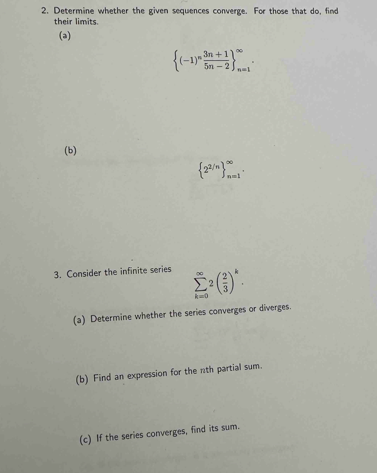 Determine whether the given sequences converge. For those that do, find 
their limits. 
(a)
 (-1)^n (3n+1)/5n-2  _(n=1)^(∈fty). 
(b)
 2^(2/n) _(n=1)^(∈fty). 
3. Consider the infinite series
sumlimits _(k=0)^(∈fty)2( 2/3 )^k. 
(a) Determine whether the series converges or diverges. 
(b) Find an expression for the nth partial sum. 
(c) If the series converges, find its sum.