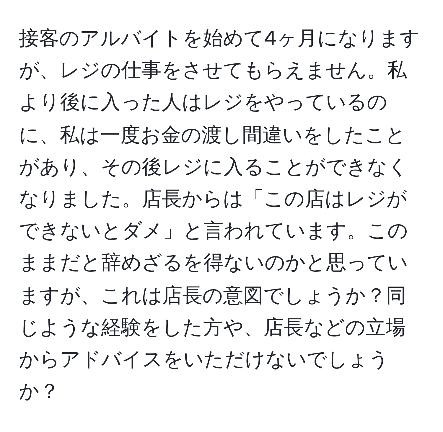 接客のアルバイトを始めて4ヶ月になりますが、レジの仕事をさせてもらえません。私より後に入った人はレジをやっているのに、私は一度お金の渡し間違いをしたことがあり、その後レジに入ることができなくなりました。店長からは「この店はレジができないとダメ」と言われています。このままだと辞めざるを得ないのかと思っていますが、これは店長の意図でしょうか？同じような経験をした方や、店長などの立場からアドバイスをいただけないでしょうか？