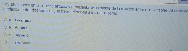 Hay situaciones en las que se estudia y representa visualmente de la relación entre dos variables. Al estudiar
la relación entre dos variables, se hace referencia a los datos como
a. Covarianza
b. Varianza
c. Dispersión
d. Bivariados