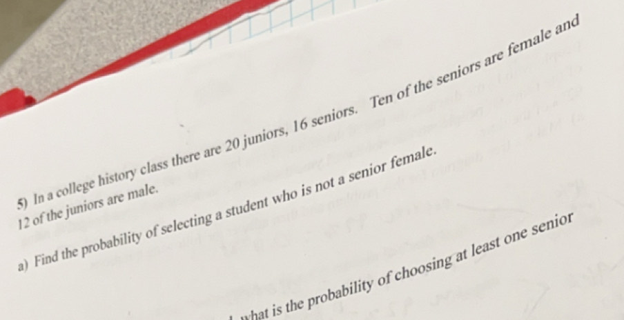 In a college history class there are 20 juniors, 16 seniors. Ten of the seniors are female an
12 of the juniors are male. 
) Find the probability of selecting a student who is not a senior female 
t is the probability of choosing at least one senio