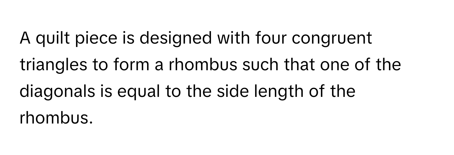 A quilt piece is designed with four congruent triangles to form a rhombus such that one of the diagonals is equal to the side length of the rhombus.