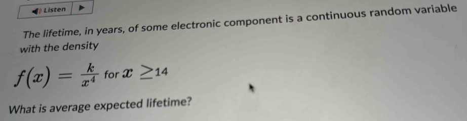 Listen 
The lifetime, in years, of some electronic component is a continuous random variable 
with the density
f(x)= k/x^4  for x≥ 14
What is average expected lifetime?