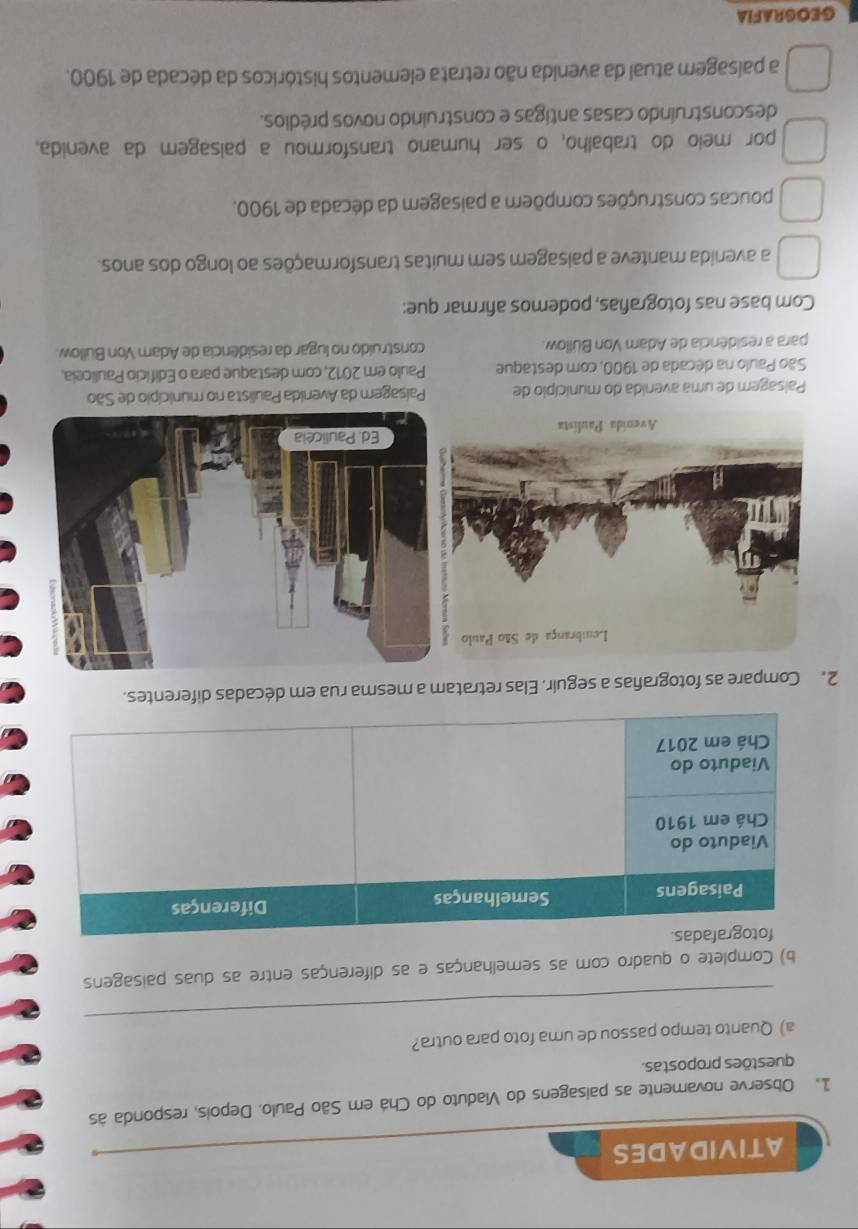 ATIVIDADES
1. Observe novamente as paisagens do Viaduto do Chá em São Paulo. Depois, responda às
questões propostas.
_
a) Quanto tempo passou de uma foto para outra?
b) Complete o quadro com as semelhanças e as diferenças entre as duas paisagens
2. Compare as fotografas a seguir. Elas retratam a mesma rua em décadas diferentes.
Paisagem de uma avenida do município de Paisagem da Avenida Paulista no município de São
São Paulo na década de 1900, com destaque Paulo em 2012, com destaque para o Edifício Pauliceia,
para a residência de Adam Von Büllow. construído no lugar da residência de Adam Von Büllow.
Com base nas fotografas, podemos afirmar que:
a avenida manteve a paisagem sem muitas transformações ao longo dos anos.
poucas construções compõem a paisagem da década de 1900.
por meio do trabalho, o ser humano transformou a paisagem da avenida.
desconstruíndo casas antigas e construíndo novos prédios.
a paisagem atual da avenida não retrata elementos históricos da década de 1900.
GEOGRAFIA