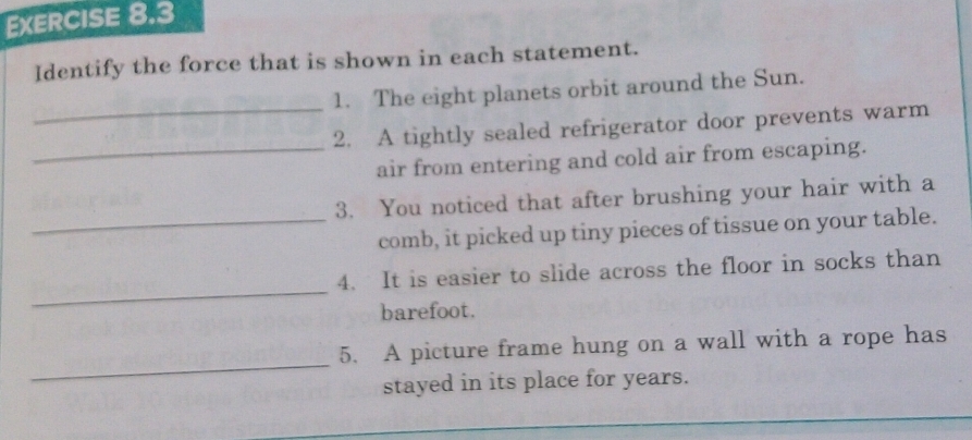 Identify the force that is shown in each statement. 
_ 
1. The eight planets orbit around the Sun. 
2. A tightly sealed refrigerator door prevents warm 
_air from entering and cold air from escaping. 
3. You noticed that after brushing your hair with a 
_comb, it picked up tiny pieces of tissue on your table. 
_ 
4. It is easier to slide across the floor in socks than 
barefoot. 
_ 
5. A picture frame hung on a wall with a rope has 
stayed in its place for years.