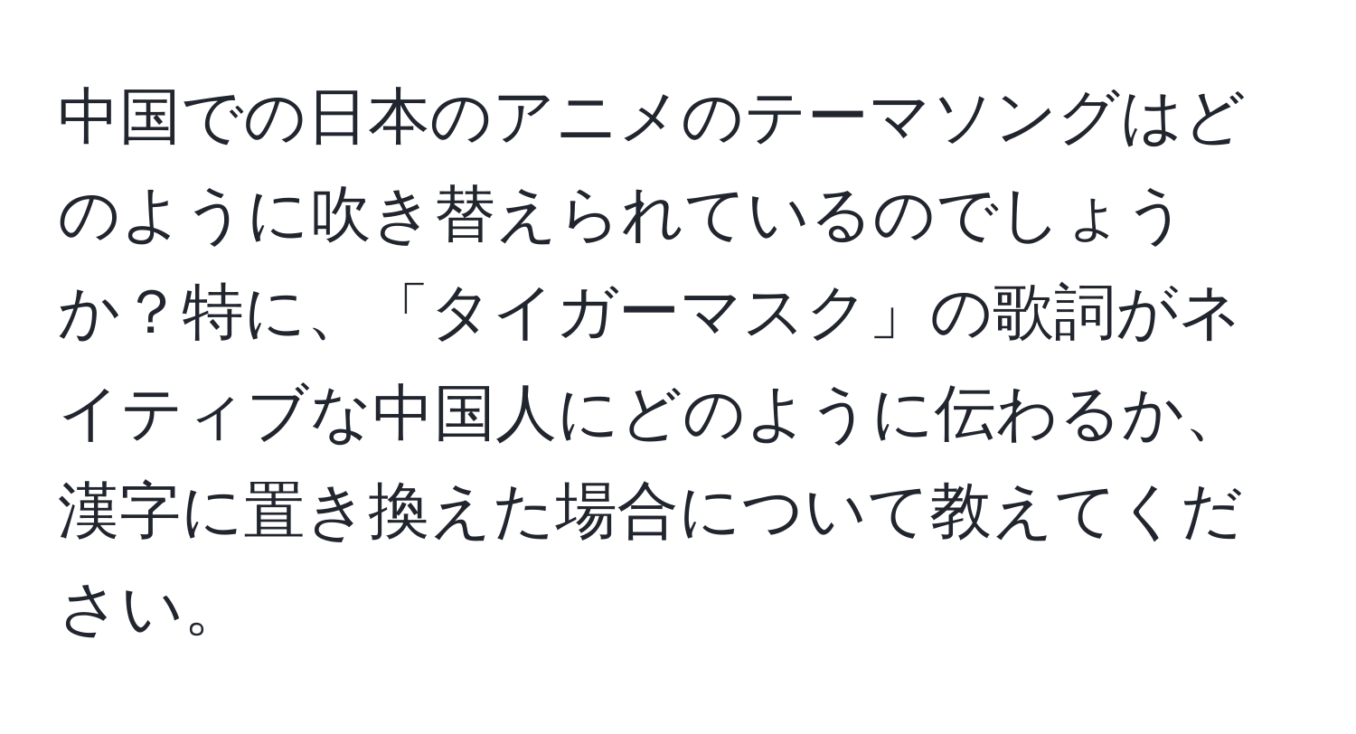 中国での日本のアニメのテーマソングはどのように吹き替えられているのでしょうか？特に、「タイガーマスク」の歌詞がネイティブな中国人にどのように伝わるか、漢字に置き換えた場合について教えてください。