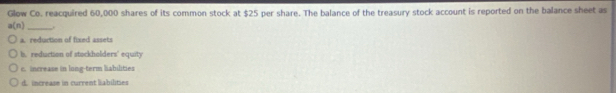 Glow Co. reacquired 60,000 shares of its common stock at $25 per share. The balance of the treasury stock account is reported on the balance sheet as
a(n) _
a. reduction of fixed assets
b. reduction of stockholders' equity
c. increase in long-term liabilities
d. increase in current liabilities