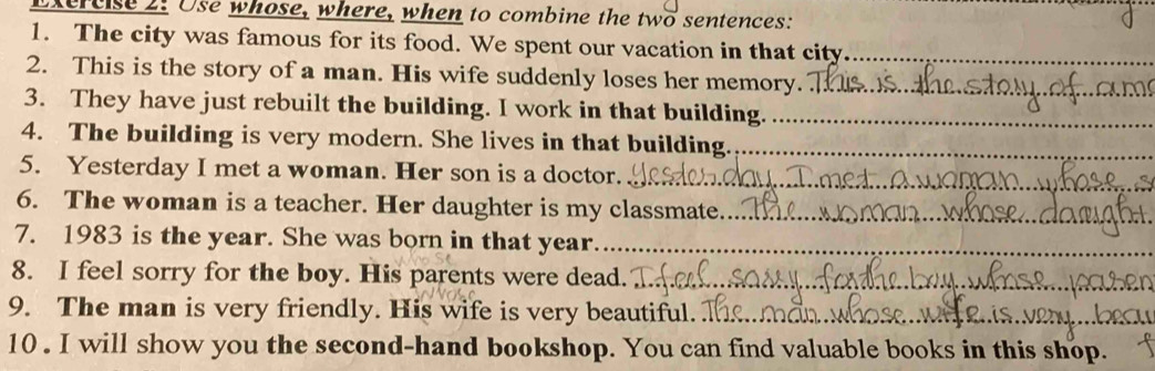 Use whose, where, when to combine the two sentences: 
1. The city was famous for its food. We spent our vacation in that city_ 
2. This is the story of a man. His wife suddenly loses her memory._ 
3. They have just rebuilt the building. I work in that building._ 
4. The building is very modern. She lives in that building._ 
5. Yesterday I met a woman. Her son is a doctor._ 
6. The woman is a teacher. Her daughter is my classmate._ 
7. 1983 is the year. She was born in that year_ 
8. I feel sorry for the boy. His parents were dead._ 
9. The man is very friendly. His wife is very beautiful._ 
10 . I will show you the second-hand bookshop. You can find valuable books in this shop.