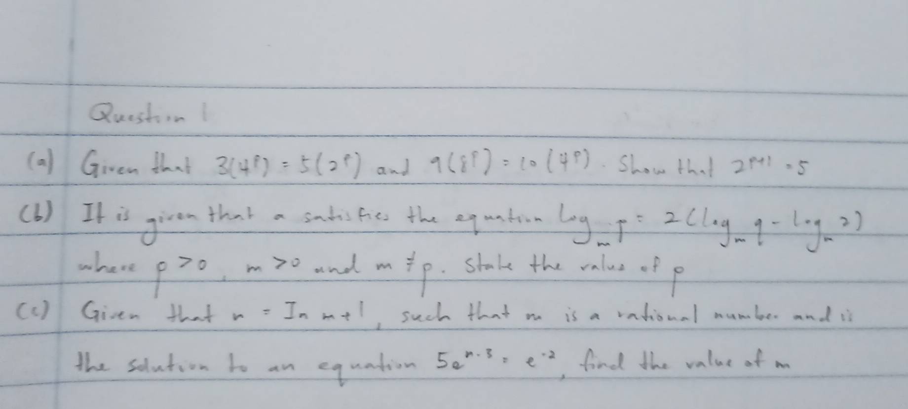 Questinl 
(a) Givem that 3(4^p)=5(2^p) and 9(8^p)=10(4^p) Show that 2^(p+1)=5
(b) It is given that a sadshes the eq unton log _mp=2(log _mq-log _m2) 
where f>0, m>0 and mip. stake the oalus of p
(c ) Given that r=ln m+1 , such that m is a vational number and is 
the solution to an equation 5a^(n-3)=e^(-2) , find the value of m