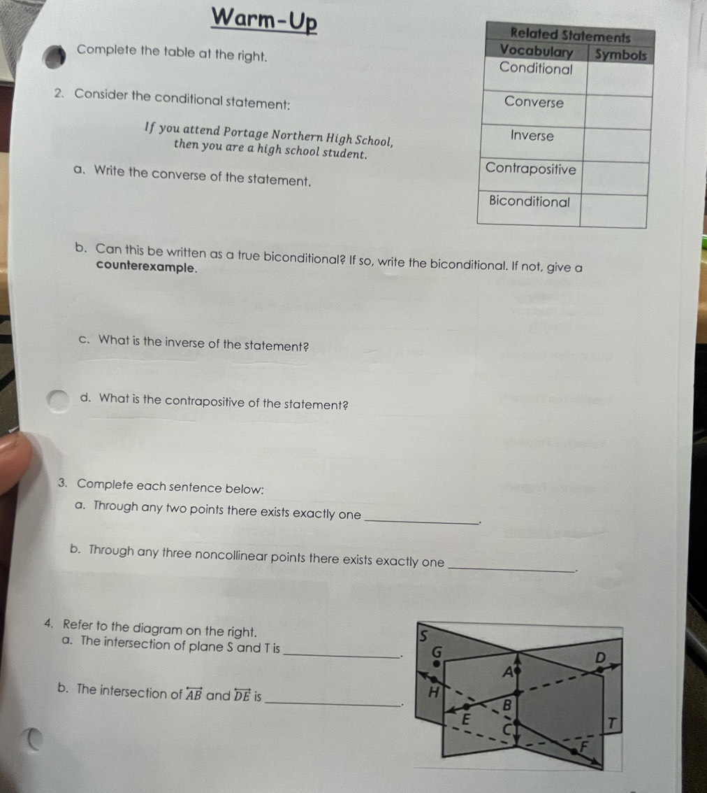 Warm-Up 
Complete the table at the right. 
2、 Consider the conditional statement: 
If you attend Portage Northern High School, 
then you are a high school student. 
a. Write the converse of the statement. 
b. Can this be written as a true biconditional? If so, write the biconditional. If not, give a 
counterexample. 
c. What is the inverse of the statement? 
d. What is the contrapositive of the statement? 
3. Complete each sentence below: 
a. Through any two points there exists exactly one 
_ 
. 
b. Through any three noncollinear points there exists exactly one __. 
4. Refer to the diagram on the right. 
a. The intersection of plane S and T is _ 
b. The intersection of overleftrightarrow AB and overleftrightarrow DE is_