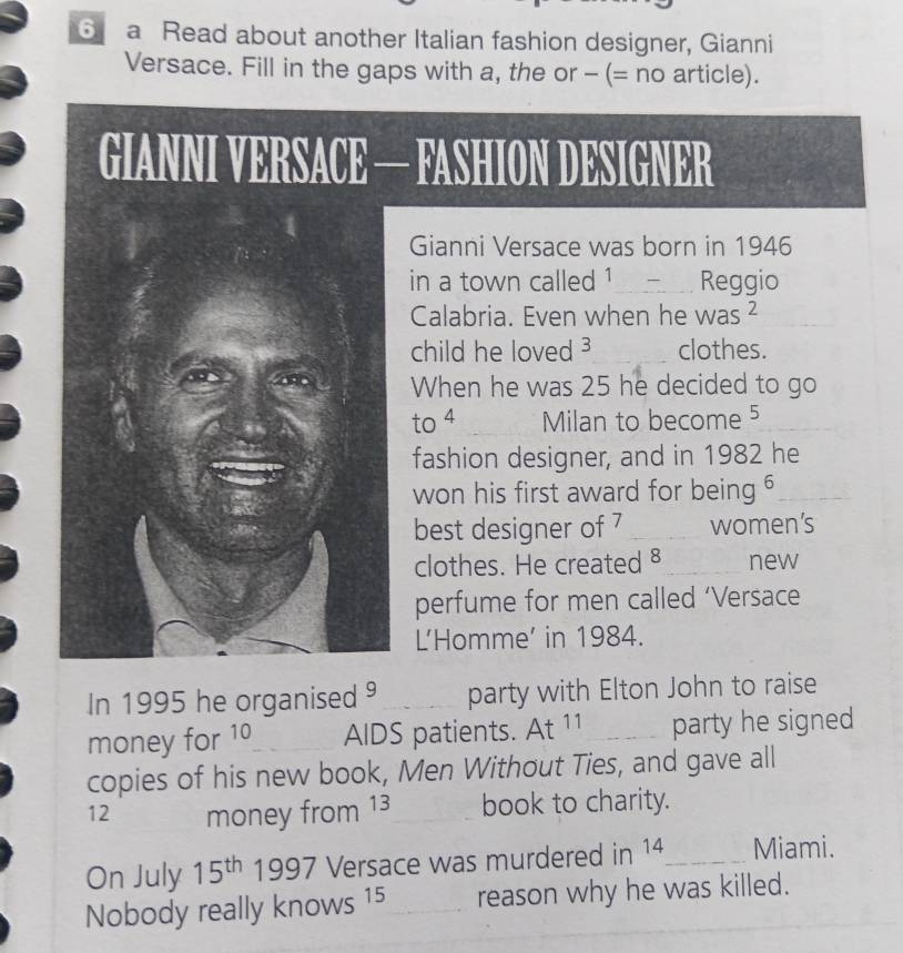 a Read about another Italian fashion designer, Gianni 
Versace. Fill in the gaps with a, the or - (= no article). 
FASHION DESIGNER 
Gianni Versace was born in 1946 
in a town called ¹_ Reggio 
Calabria. Even when he was^2 
child he loved clothes. 
When he was 25 he decided to go 
to 4 Milan to become 5
fashion designer, and in 1982 he 
won his first award for being 6 _ 
best designer of 7 _women’s 
clothes. He created §_ new 
perfume for men called ‘Versace 
L’Homme’ in 1984. 
In 1995 he organised _party with Elton John to raise 
money for 10 AIDS patients. At 11 _ party he signed 
copies of his new book, Men Without Ties, and gave all
12 money from 13 book to charity. 
On July 15^(th) 1997 Versace was murdered in 14 _ Miami. 
Nobody really knows 15 _ reason why he was killed._