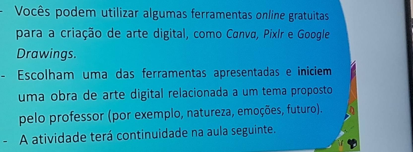 Vocês podem utilizar algumas ferramentas online gratuitas 
para a criação de arte digital, como Canva, Pixlr e Google 
Drawings. 
- Escolham uma das ferramentas apresentadas e iniciem 
uma obra de arte digital relacionada a um tema proposto 
pelo professor (por exemplo, natureza, emoções, futuro). 
- A atividade terá continuidade na aula seguinte.