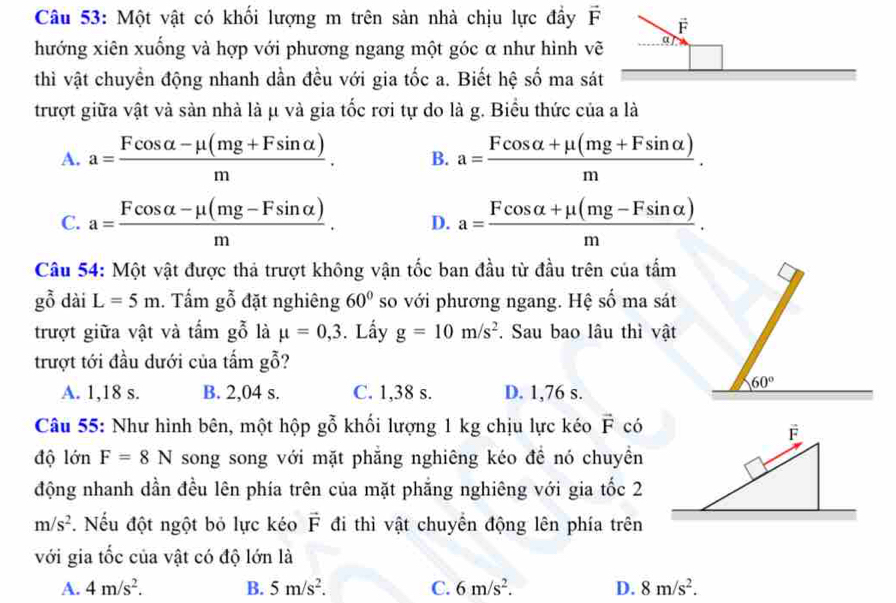 Một vật có khối lượng m trên sản nhà chịu lực đầy 
hướng xiên xuống và hợp với phương ngang một góc α như hình v
thì vật chuyển động nhanh dần đều với gia tốc a. Biết hệ số ma sá
trượt giữa vật và sản nhà là μ và gia tốc rơi tự do là g. Biểu thức của a là
A. a= (Fcos alpha -mu (mg+Fsin alpha ))/m . B. a= (Fcos alpha +mu (mg+Fsin alpha ))/m .
C. a= (Fcos alpha -mu (mg-Fsin alpha ))/m . D. a= (Fcos alpha +mu (mg-Fsin alpha ))/m .
Câu 54: Một vật được thả trượt không vận tốc ban đầu từ đầu trên của tấm
gbeginarrayr 2 0endarray dài L=5m. Tấm gỗ đặt nghiêng 60° so với phương ngang. Hệ số ma sát
trượt giữa vật và tấm gỗ là mu =0,3. Lấy g=10m/s^2. Sau bao lâu thì vật
trượt tới đầu dưới của tấm gỗ?
A. 1,18 s. B. 2,04 s. C. 1,38 s. D. 1,76 s.
Câu 55: Như hình bên, một hộp gỗ khối lượng 1 kg chịu lực kéo vector F có
độ lớn F=8N song song với mặt phẳng nghiêng kéo để nó chuyền
động nhanh dần đều lên phía trên của mặt phẳng nghiêng với gia tốc 2
m/s^2. Nếu đột ngột bỏ lực kéo vector F đi thì vật chuyển động lên phía trên
với gia tốc của vật có độ lớn là
A. 4m/s^2. B. 5m/s^2. C. 6m/s^2. D. 8m/s^2.