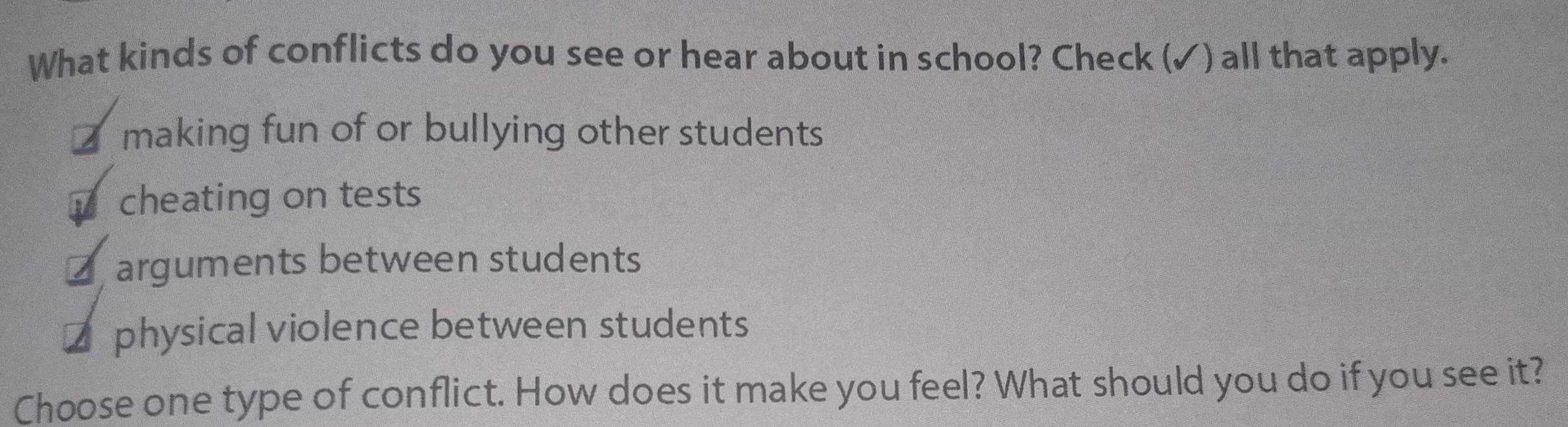 What kinds of conflicts do you see or hear about in school? Check (✓) all that apply.
€making fun of or bullying other students
y cheating on tests
₹ arguments between students
₹ physical violence between students
Choose one type of conflict. How does it make you feel? What should you do if you see it?