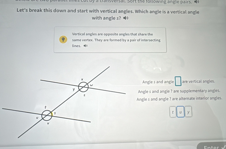 lnes cut by a transversal. Sort the following angle pairs.
Let's break this down and start with vertical angles. Which angle is a vertical angle
with angle s?
Vertical angles are opposite angles that share the
same vertex. They are formed by a pair of intersecting
lines. ●
Angle s and angle are vertical angles.
Angle s and angle ? are supplementary angles.
Angle s and angle ? are alternate interior angles.
t u y