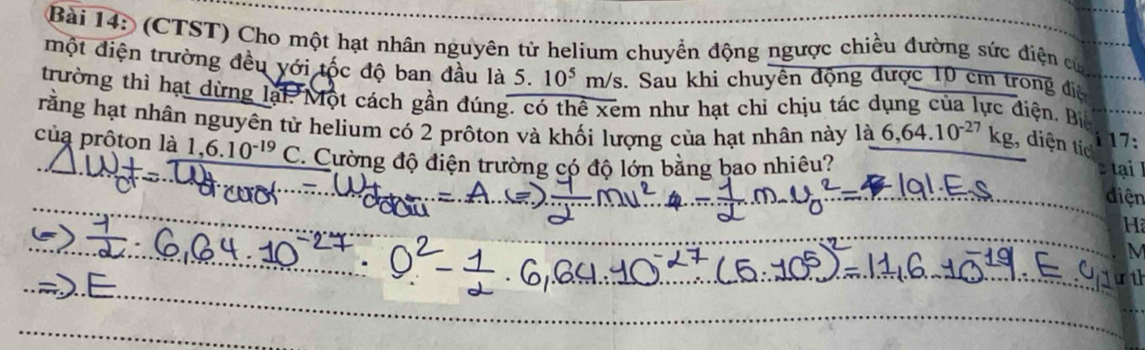 (CTST) Cho một hạt nhân nguyên tử helium chuyển động ngược chiều đường sức điện củ 
một điện trường đều với tộc độ ban đầu là 5. 10^5m/s. Sau khi chuyên động được 10 cm trong điệ 
trường thì hạt dừng lại. Một cách gần đúng. có thể xem như hạt chỉ chịu tác dụng của lực điện. Bi 
rằng hạt nhân nguyên từ helium có 2 prôton và khối lượng của hạt nhân này là 6,64.10^(-27)kg , diện tic 
17: 
của prôton là 1, 6.10^(-19)C :. Cường độ điện trường có độ lớn bằng bao nhiêu? 
tạ 
điện
H
M
t1