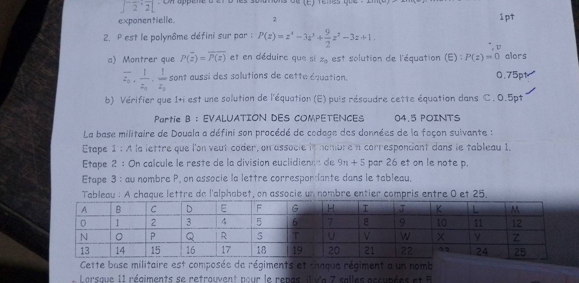 ∈t^-frac 2;frac 2[ * On appene à er b les solutons de (E) feltes que 
exponentielle. 2 1pt 
2. P est le polynôme défini sur par : P(z)=z^4-3z^3+ 9/2 z^2-3z+1. 
V 
a) Montrer que P(overline z)=overline P(z) et en déduirc que si z_0 est solution de l'équation (E) : P(z)=0 alors
overline z_0, frac 1z_0, frac 1overline z_0 sont aussi des solutions de cette équation. 0.75pt
b) Vérifier que 1+i est une solution de l'équation (E) puis résoudre cette équation dans C. 0.5pt
Partie B : EVALUATION DES COMPETENCES 04.5 POINTS 
La base militaire de Douala a défini son procédé de codage des données de la façon suivante : 
Etape 1 : À la lettre que l'on veut coder, on associe in nombre n correspondant dans le tableau 1. 
Etape 2 : On calcule le reste de la division euclidienne de 9n+5 par 26 et on le note p. 
Etape 3 : au nombre P, on associe la lettre correspondante dans le tableau. 
Tableau : A chaque lettre de l'alphabet, on associe un nombre entier compris entre 0 et 25. 
Cette base militaire est composée de régiments et chaque régiment a un nomb 
Lorsque 11 régiments se retrouvent pour le repas, il Va 7 salles occupées et 5