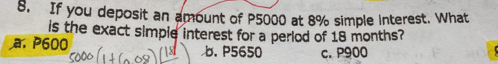 If you deposit an amount of P5000 at 8% simple interest. What
is the exact simple interest for a period of 18 months?
a. P600 b. P5650 c. P900