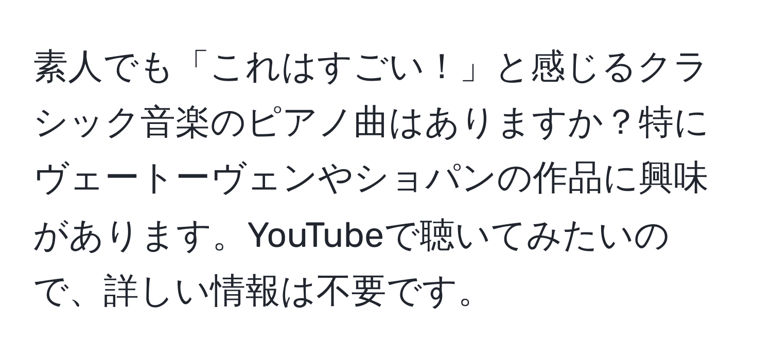 素人でも「これはすごい！」と感じるクラシック音楽のピアノ曲はありますか？特にヴェートーヴェンやショパンの作品に興味があります。YouTubeで聴いてみたいので、詳しい情報は不要です。