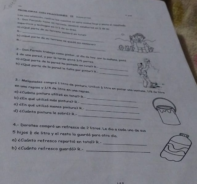 PSOBLEMAB Com FRACCIONES Is === == 
— 
Lee con ofención, realioa los cuentur en esto nuena lojs y wota al resitulo 
1.. Don Facundo tiene un terrena, sentiró sonaharist en § de ln 
euperficia y techugas en 1/3 de su áren 
R 
a) cQué porte de su terreno senbró en 1u160 
R.-_ 
_ 
b) ¿Qué parte de su terreno se quedó sin sembrar) 
_ 
2.- Don Fermín trabaja como pintor, el día de hoy, por la mañana, pintó 
de una pared, y por la tarde pintó 3/5 partes 
a) 1 litro de pintura, Utilizó litro en pintar una ventana, 1/8 de litra 
en una repisa y 1/4 de litro en una repisa. 
a) ¿Cuánta pintura utilizó en total? R.- 
b) ¿En qué utilizó más pintura? R.-_ 
_ 
a) ¿En qué utilizó menos pintura? R.- 
_ 
d) eCuánta pintura le sobróʔ R.- 
4.- Doroteo compró un refresco de 2 litros. Le dio a cada uno de sus
5 hijos  1/4  de litro y el resto lo guardó para otro día. 
_ 
a) ¿Cuánto refresco repartió en total? R.- 
_ 
b) ¿Cuánto refresco guardó? R.-