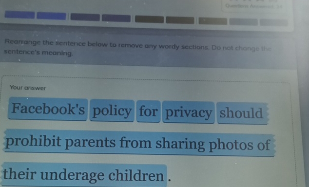 Questions Anwer 2 
Rearrange the sentence below to remove any wordy sections. Do not chonge the 
sentence's meaning. 
Your answer 
Facebook's policy for privacy should 
prohibit parents from sharing photos of 
their underage children .