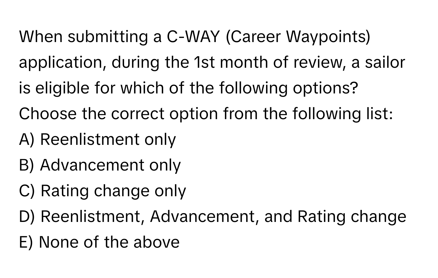 When submitting a C-WAY (Career Waypoints) application, during the 1st month of review, a sailor is eligible for which of the following options? Choose the correct option from the following list:
A) Reenlistment only
B) Advancement only
C) Rating change only
D) Reenlistment, Advancement, and Rating change
E) None of the above