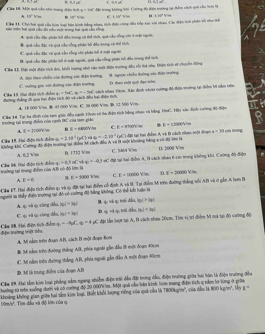 A. 0,5 μC B. 0,3 μC C. 0,4 μC D. 0,2 µC.
Câu 10. Một quả cầu nhỏ mang điện tích q=ln C đặt trong không khí. Cường độ điện trường tại điểm cách quả cầu 3cm là
A. 10^5V/m B. 10^4V/m C. 5.10^3V/m D. 3.10^4V/m
Câu 11. Cho hai quả cầu kim loại bán kính bằng nhau, tích điện cùng dấu tiếp xúc với nhau. Các điện tích phân bố như thế
nào trên hai quả cầu đó nếu một trong hai quả cầu rỗng.
A. quả cầu đặc phân bố đều trong cả thể tích, quả cầu rỗng chỉ ở mặt ngoài.
B. quả cầu đặc và quả cầu rỗng phân bố đều trong cả thể tích.
C. quả cầu đặc và quả cầu rỗng chỉ phân bố ở mặt ngoài.
D. quả cầu đặc phân bố ở mặt ngoài, quả cầu rỗng phân bố đều trong thể tích.
Câu 12. Đặt một điện tích âm, khối lượng nhỏ vào một điện trường đều rồi thả nhẹ. Điện tích sẽ chuyển động
A. dọc theo chiều của đường sức điện trường. B. ngược chiều đường sức điện trường.
C. vuông góc với đường sức điện trường. D. theo một quỹ đạo tròn.
Câu 13. Hai điện tích điểm q_1=5nC,q_2=-5nC cách nhau 10cm. Xác định véctơ cường độ điện trường tại điểm M nằm trên
đường thẳng đi qua hai điện tích đó và cách đều hai điện tích.
A. 18 000 V/m. B. 45 000 V/m. C. 36 000 V/m. D. 12 500 V/m.
Câu 14. Tại ba đỉnh của tam giác đều cạnh 10cm có ba điện tích bằng nhau và bằng 10nC. Hãy xác định cường độ điện
trường tại trung điểm của cạnh BC của tam giác
A. E=2100V/m B. E=6800V/m C. E=9700V/m D. E=12000V/m
Câu 15. Hai điện tích điểm q_1=2.10^(-2) (uC) và q_2=-2.10^(-2) (μC) đặt tại hai điểm A và B cách nhau một đoạn a=30cr m trong
không khí. Cường độ điện trường tại điểm M cách đều A và B một khoảng bằng a có độ lớn là
A. 0,2 V/m B. 1732 V/m C. 3464 V/m D. 2000 V/m
Câu 16. Hai điện tích điểm q_1=0,5nC và q_2=-0,5nC đặt tại hai điểm A, B cách nhau 6 cm trong không khí. Cường độ điện
trường tại trung điểm của AB có độ lớn là
A. E=0. B. E=5000V/m. C. E=10000V/m. D. E=20000V/m.
Câu 17. Hai điện tích điểm q1 và q2 đặt tại hai điểm cố định A và B. Tại điểm M trên đường thẳng nối AB và ở gần A hơn B
người ta thấy điện trường tại đó có cường độ bằng không. Có thể kết luận là
A. q1 và q2 cùng dấu, |q_1|>|q_2| B. q1 và q2 trái dấu, |q_1|>|q_2|
C. q1 và q2 cùng đấu, |q_1| D. q1 và q2 trái dấu, |q_1|
Câu 18. Hai điện tích điểm q_1=-9mu C,q_2=4mu C đặt lần lượt tại A, B cách nhau 20cm. Tìm vị trí điểm M mà tại đó cường độ
điện trường triệt tiêu.
A. M nằm trên đoạn AB, cách B một đoạn 8cm
B. M nằm trên đường thẳng AB, phía ngoài gần đầu B một đoạn 40cm
C. M nằm trên đường thẳng AB, phía ngoài gần đầu A một đoạn 40cm
D. M là trung điểm của đoạn AB
Câu 19. Hai tấm kim loại phẳng nằm ngang nhiễm điện trái dấu đặt trong dầu, điện trường giữa hai bản là điện trường đều
thướng từ trên xuống dưới và có cường độ 20 000V/m. Một quả cầu bán kính 1cm mang điện tích q nằm lơ lừng ở giữa
khoảng không gian giữa hai tấm kim loại. Biết khối lượng riêng của quả cầu là 7800kg/m^3 , của dầu là 800kg/m^3 , lấy g=
10m/s^3. Tìm dấu và độ lớn của q.