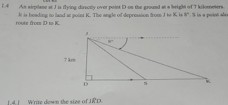 1.4 An airplane at J is flying directly over point D on the ground at a height of 7 kilometers.
It is heading to land at point K. The angle of depression from J to K is 8°. S is a point alo
route from D to K.
1.4.1 Write down the size of JRD.