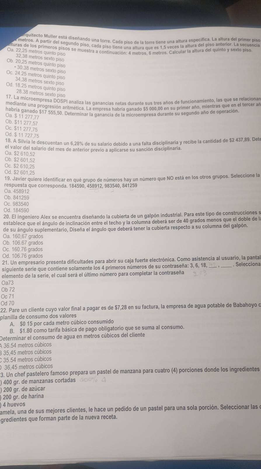 arquitecto Muller está diseñando una torre. Cada piso de la torre tiene una altura específica. La altura del primer piso
metros. A partir del segundo piso, cada piso tiene una altura que es 1,5 veces la altura del piso anterior. La secuencia
lturas de los primeros pisos se muestra a continuación: 4 metros, 6 metros. Calcular la altura del quinto y sexto piso
Oa. 22,25 metros quinto piso
32,38 metros sexto piso
Ob. 20,25 metros quinto piso
• 30.38 metros sexto piso
Oc. 24.25 metros quinto piso
34,38 metros sexto piso
Od. 18.25 metros quinto piso
28.38 metros sexto piso
17. La microempresa DOSPI analiza las ganancias netas durante sus tres años de funcionamiento, las que se relacionan
mediante una progresión aritmética. La empresa habría ganado $5 000,00 en su primer año, mientras que en el tercer añ
habría ganado $17 555,50. Determinar la ganancia de la microempresa durante su segundo año de operación.
Oa. $ 11 277,77
Ob. $11 277,57
Oc. $11 277,75
Od. $ 11 727,75
18. A Silvía le descuentan un 6,28% de su salario debido a una falta disciplinaria y recibe la cantidad de $2 437,89. Det
el valor del salario del mes de anterior previo a aplicarse su sanción disciplinaria.
Oa. $2 610,52
Ob. $2 601,52
Oc. $2 610,25
Od. $2 601,25
19. Javier quiere identificar en qué grupo de números hay un número que NO está en los otros grupos. Seleccione la
respuesta que corresponda. 184590, 458912, 983540, 841259
Oa. 458912
Ob. 841259
Oc. 983540
Od. 184590
20. El ingeniero Alex se encuentra diseñando la cubierta de un galpón industrial. Para este tipo de construcciones s
establece que el ángulo de inclinación entre el techo y la columna deberá ser de 40 grados menos que el doble de la
de su ángulo suplementario, Diseña el ángulo que deberá tener la cubierta respecto a su columna del galpón.
Oa. 160,67 grados
Ob. 106.67 grados
Oc. 160.76 grados
Od. 106.76 grados
21. Un empresario presenta dificultades para abrir su caja fuerte electrónica. Como asistencia al usuario, la pantal
siguiente serie que contiene solamente los 4 primeros números de su contraseña: 3, 6, 18, . Selecciona
elemento de la serie, el cual será el último número para completar la contraseña
Oa73
Ob 72
Oc 71
Od 70
22. Pare un cliente cuyo valor final a pagar es de $7,28 en su factura, la empresa de agua potable de Babahoyo d
planilla de consumo dos valores
A. $0 15 por cada metro cúbico consumido
B. $1.80 como tarifa básica de pago obligatorio que se suma al consumo.
Determinar el consumo de agua en metros cúbicos del cliente
A 36.54 metros cúbicos
3 35,45 metros cúbicos
C 35.54 metros cúbicos
036,45 metros cúbicos
23. Un chef pastelero famoso prepara un pastel de manzana para cuatro (4) porciones donde los ingredientes
) 400 gr. de manzanas cortadas
) 200 gr. de azúcar
200 gr. de harina
4 huevos
amela, una de sus mejores clientes, le hace un pedido de un pastel para una sola porción. Seleccionar las e
gredientes que forman parte de la nueva receta.