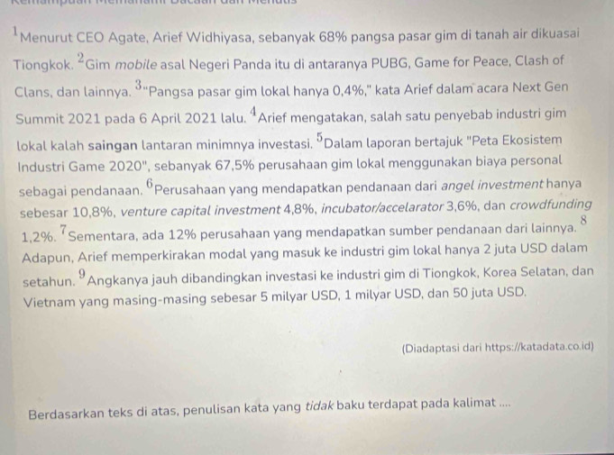 Menurut CEO Agate, Arief Widhiyasa, sebanyak 68% pangsa pasar gim di tanah air dikuasai 
Tiongkok. ^2c Gim mobile asal Negeri Panda itu di antaranya PUBG, Game for Peace, Clash of 
Clans, dan lainnya. 3. "Pangsa pasar gim lokal hanya 0,4%," kata Arief dalam acara Next Gen 
Summit 2021 pada 6 April 2021 lalu. 4 Arief mengatakan, salah satu penyebab industri gim 
lokal kalah saingan lantaran minimnya investasi. 5 *Dalam laporan bertajuk "Peta Ekosistem 
Industri Game 2020'' , sebanyak 67,5% perusahaan gim lokal menggunakan biaya personal 
sebagai pendanaan. •Perusahaan yang mendapatkan pendanaan dari angel investment hanya 
sebesar 10,8%, venture capital investment 4, 8%, incubator/accelarator 3,6%, dan crowdfunding 
8
1,2%.‘ Sementara, ada 12% perusahaan yang mendapatkan sumber pendanaan dari lainnya. 
Adapun, Arief memperkirakan modal yang masuk ke industri gim lokal hanya 2 juta USD dalam 
setahun.” 9 Angkanya jauh dibandingkan investasi ke industri gim di Tiongkok, Korea Selatan, dan 
Vietnam yang masing-masing sebesar 5 milyar USD, 1 milyar USD, dan 50 juta USD. 
(Diadaptasi dari https://katadata.co.id) 
Berdasarkan teks di atas, penulisan kata yang tidak baku terdapat pada kalimat ....