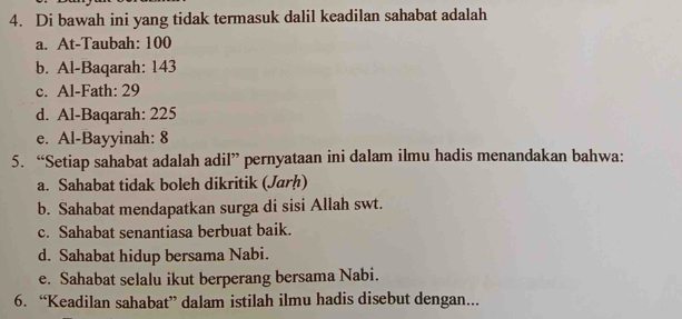 Di bawah ini yang tidak termasuk dalil keadilan sahabat adalah
a. At-Taubah: 100
b. Al-Baqarah: 143
c. Al-Fath: 29
d. Al-Baqarah: 225
e. Al-Bayyinah: 8
5. “Setiap sahabat adalah adil” pernyataan ini dalam ilmu hadis menandakan bahwa:
a. Sahabat tidak boleh dikritik (Jarḥ)
b. Sahabat mendapatkan surga di sisi Allah swt.
c. Sahabat senantiasa berbuat baik.
d. Sahabat hidup bersama Nabi.
e. Sahabat selalu ikut berperang bersama Nabi.
6. “Keadilan sahabat” dalam istilah ilmu hadis disebut dengan...