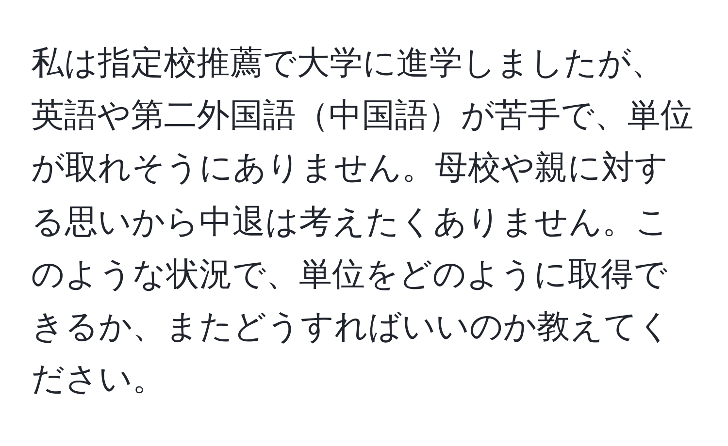 私は指定校推薦で大学に進学しましたが、英語や第二外国語中国語が苦手で、単位が取れそうにありません。母校や親に対する思いから中退は考えたくありません。このような状況で、単位をどのように取得できるか、またどうすればいいのか教えてください。