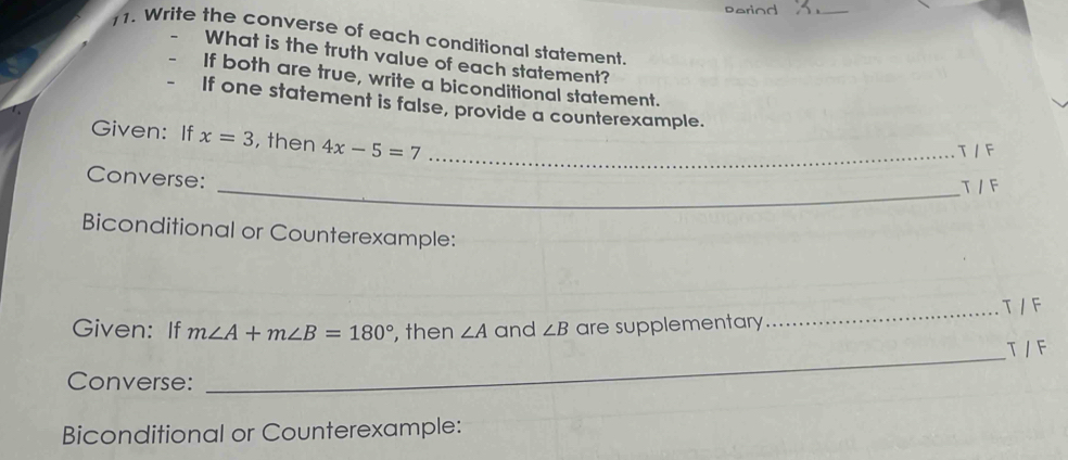 soriod 
_ 
11. Write the converse of each conditional statement 
What is the truth value of each statement? 
If both are true, write a biconditional statement. 
If one statement is false, provide a counterexample. 
Given: If x=3 , then 4x-5=7 _ 
T /F 
Converse: 
_T /F 
Biconditional or Counterexample: 
_T / F 
Given: If m∠ A+m∠ B=180° , then ∠ A and ∠ B are supplementary 
T / F 
Converse: 
_ 
Biconditional or Counterexample: