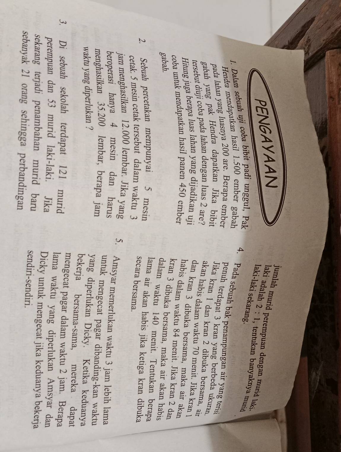 PENGAYAAN
jumlah murid perempuan dengan murid laki 
laki adalah 2:1 , tentukan banyaknya murid 
laki-laki sekarang.
1. Dalam sebuah uji coba bibit padi unggul, Pak
Hendra mendapatkan hasil 1.500 ember gabah
4. Pada sebuah bak penampungan air yang teris
pada lahan yang luasnya 200 are. Berapa ember
penuh terdapat 3 kran yang berbeda ukuran
gabah yang pak Hendra dapatkan Jika bibit
Jika kran l dan kran 2 dibuka bersama, ain
tersebut diuji coba pada lahan dengan luas 2 are?
akan habis dalam waktu 70 menit. Jika kran 1
Hitung juga berapa luas lahan yang dijadikan uji
dan kran 3 dibuka bersama, maka air akan
coba untuk mendapatkan hasil panen 450 ember
habis dalam waktu 84 menit. Jika kran 2 dan
kran 3 dibuka bersama, maka air akan habis
gabah.
dalam waktu 140 menit. Tentukan berapa
2. Sebuah percetakan mempunyai 5 mesin
lama air akan habis jika ketiga kran dibuka
cetak. 5 mesin cetak tersebut dalam waktu 3
secara bersama.
jam menghasilkan 12.000 lembar. Jika yang 5. Amsyar memerlukan waktu 3 jam lebih lama
beroperasi hanya 4 mesin dan harus
menghasilkan 35.200 lembar, berapa jam
untuk mengecat pagar dibanding-kan waktu
waktu yang diperlukan ?
yang diperlukan Dicky. Ketika keduanya
bekerja bersama-sama, mereka dapat
mengecat pagar dalam waktu 2 jam. Berapa
3. Di sebuah sekolah terdapat 121 murid lama waktu yang diperlukan Amsyar dan
perempuan dan 53 murid laki-laki. Jika Dicky untuk mengecat jika keduanya bekerja
sekarang terjadi penambahan murid baru sendiri-sendiri.
sebanyak 21 orang sehingga perbandingan