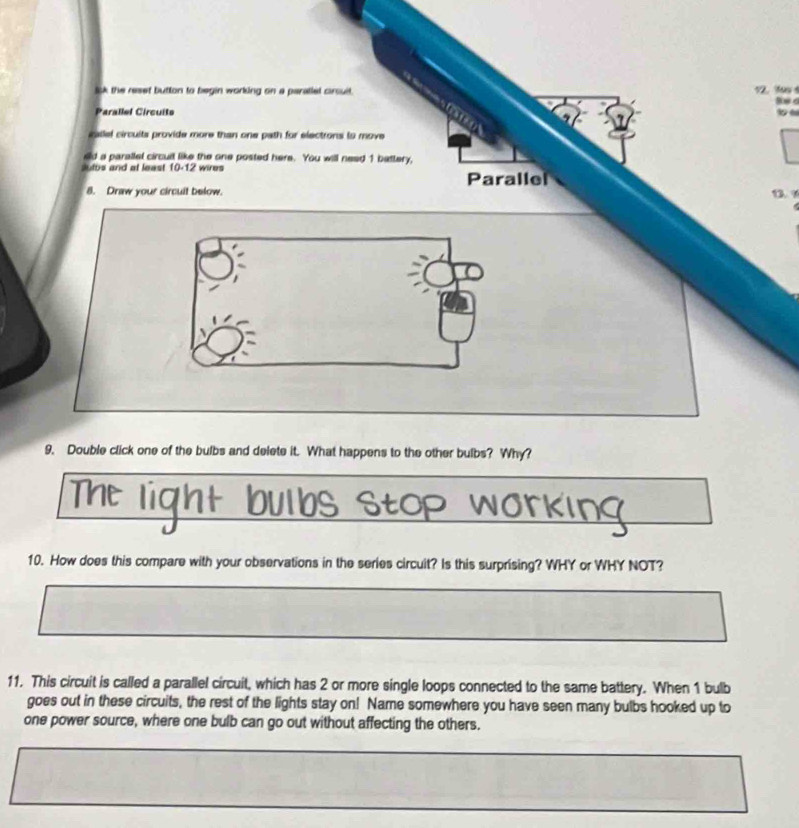 lk the resef button to begin working on a paratlel crouit . 12. 1o
Parallel Circuits 
allel circuits provide more than one path for electrons to move 
ed a parallel circuit like the one posted here. You will nead 1 battery, 
Jutbs and at least 10-12 wires 
Parallel 
8. Draw your circuit below. 1. 9
9. Double click one of the bulbs and delete it. What happens to the other bulbs? Why? 
bs stop ! 
10. How does this compare with your observations in the series circuit? Is this surprising? WHY or WHY NOT? 
11. This circuit is called a parallel circuit, which has 2 or more single loops connected to the same battery. When 1 bulb 
goes out in these circuits, the rest of the lights stay on! Name somewhere you have seen many bulbs hooked up to 
one power source, where one bulb can go out without affecting the others.