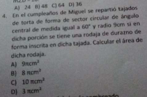 m∠ D=∠ O D) 36
A) 24 B) 48 C) 64
4. En el cumpleaños de Miguel se repartió tajados
de torta de forma de sector circular de ángulo
central de medida igual a 60° y radio 9cm si en
dicha porción se tiene una rodaja de durazno de
forma inscrita en dicha tajada. Calcular el área de
dicha rodaja.
A) 9π cm^2
B) 8π cm^2
C) 10π cm^2
D) 3π cm^2