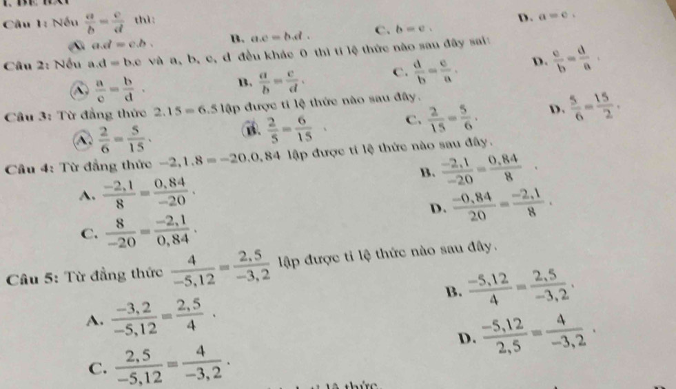 Nếu  a/b = c/d  thì:
D. a=c.
a.d=c.b.
B. a.c=b.d. C. b=e.
Câu 2: Nếu a.d=b.c và a, b, c, d đều khác 0 thì tí lệ thức nào sau đây sai:
 a/c = b/d .
B.  a/b = c/d .
c.  d/b = c/a . D.  c/b = d/a .
Cầu 3: Từ đẳng thức 2.15=6.51 lập được ti lệ thức nào sau đây.
C.  2/15 = 5/6 . D.  5/6 = 15/2 .
A.  2/6 = 5/15 .
 2/5 = 6/15 
Câu 4: Từ đẳng thức -2,1.8=-20.0.84 lập được tí lệ thức nào sau đây.
B.  (-2,1)/-20 = (0,84)/8 .
A.  (-2,1)/8 = (0,84)/-20 .
D.  (-0,84)/20 = (-2,1)/8 .
C.  8/-20 = (-2,1)/0,84 .
Câu 5: Từ đẳng thức  4/-5,12 = (2,5)/-3,2  lập được ti lệ thức nào sau đây.
B.  (-5,12)/4 = (2,5)/-3,2 .
A.  (-3,2)/-5,12 = (2,5)/4 .
D.  (-5,12)/2,5 = 4/-3,2 ·
C.  (2,5)/-5,12 = 4/-3,2 .