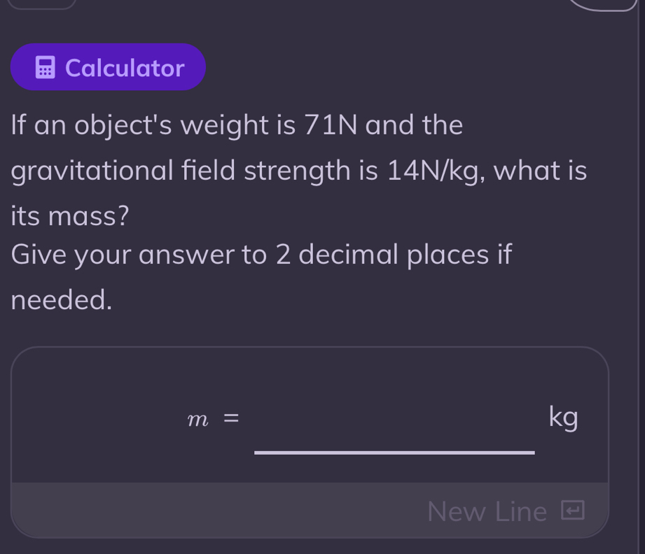 Calculator 
If an object's weight is 71N and the 
gravitational field strength is 14N/kg, what is 
its mass? 
Give your answer to 2 decimal places if 
needed.
m=
kg
_ 
New Line