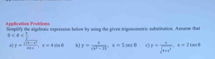 Application Problems 
Simplify the algebraic expression below by using the given trigonometric substitution. Assume that
0 . 
a) y= (sqrt(16-x^2))/sin x , x=4sin θ b) y= x/sqrt(x^2-25) , x=5sec θ c) y= x/sqrt(4+x^2) , x=2tan θ