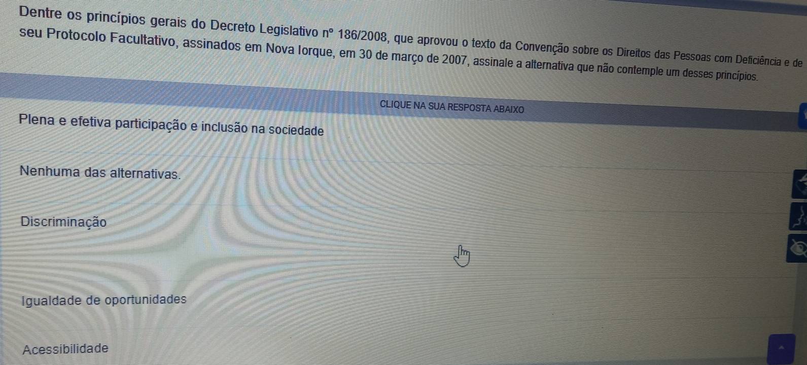 Dentre os princípios gerais do Decreto Legislativo n° 186/2008, que aprovou o texto da Convenção sobre os Direitos das Pessoas com Deficiência e de
seu Protocolo Facultativo, assinados em Nova Iorque, em 30 de março de 2007, assinale a alternativa que não contemple um desses princípios.
CLIQUE NA SUA RESPOSTA ABAIXO
Plena e efetiva participação e inclusão na sociedade
Nenhuma das alternativas.
Discriminação
3
6
Igualdade de oportunidades
Acessibilidade