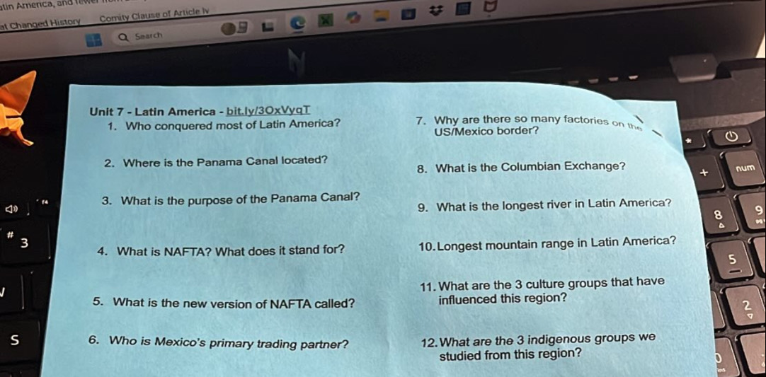 at Changed History Comity Clause of Article Iv 
Search 
Unit 7 - Latin America - bit.ly/3OxVyqT 7. Why are there so many factories on the 
1. Who conquered most of Latin America? 
US/Mexico border? 
* 
2. Where is the Panama Canal located? 
8. What is the Columbian Exchange? num 
+ 
3. What is the purpose of the Panama Canal? 
9. What is the longest river in Latin America? 
8 9 
4. What is NAFTA? What does it stand for? 10.Longest mountain range in Latin America? 
5 
11. What are the 3 culture groups that have 
5. What is the new version of NAFTA called? influenced this region? 
S 6. Who is Mexico's primary trading partner? 12.What are the 3 indigenous groups we 
studied from this region?