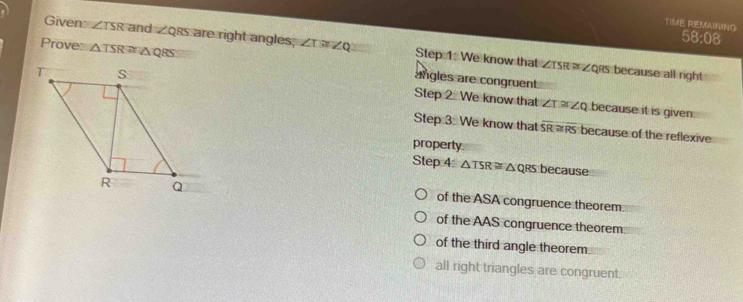TIME REMAINING
58:08
Given: ∠ TSR and ∠ QRS are right angles; ∠ T≌ ∠ Q Step 1 We know that
Prove: △ TSR≌ △ QRS angles are congruent
∠ TSR≌ ∠ QR Rs because all right
Step 2. We know that ∠ T≌ ∠ Q because it is given
Step 3: We know that overline SR≌ overline RS because of the reflexive
property
Step 4 △ TSR≌ △ QRS because
of the ASA congruence theorem
of the AAS congruence theorem
of the third angle theorem.
all right triangles are congruent.
