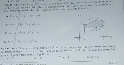 A. V=28π . B.
Câu 13, Cho hàm số y=f(x),y=g(x) xác định và liên tục trên đoạn
hình về). Gọi H là hình phẳng được tổ đâm trong hình, khi quay H quanh trục Ox ta thu được [a:b] (có đỗ thị như
khổi tròn xoay có thể tích V. Tìm mệnh đễ đúng trong các mệnh để sau đây
A. V=π ∈tlimits°[f([f(x)-g(x)]^2 d r.
B. V=π ∈tlimits _0^(1[f(x)-g(x)]dx.
C. V=∈t _0^8[f^2)(x)-g^2(x)]dx
D. V=∈t [f(x)-g(x)]^2dx.
Cầu 14, Xét (H) là hình phẳng giới hạn bởi đô thị hàm số
và đường thắng x=a(a>0). Giá trị của # sao cho thể tích của khởi tròn xoay tạo thành khi y=2x+1 , trục hoành, trục tung
quay (H) quanh trục hoành bằng 57π là
A. a=3. B. a=5. C. a=4. D. a=2.
Tranz 2