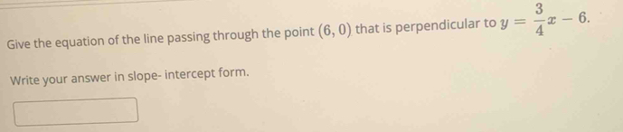 Give the equation of the line passing through the point (6,0) that is perpendicular to y= 3/4 x-6. 
Write your answer in slope- intercept form.