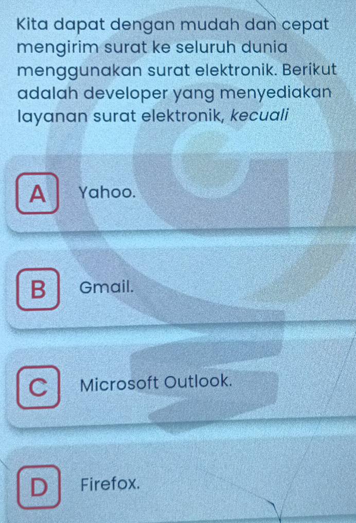 Kita dapat dengan mudah dan cepat
mengirim surat ke seluruh dunia
menggunakan surat elektronik. Berikut
adalah developer yang menyediakan
layanan surat elektronik, kecuali
A Yahoo.
B Gmail.
C Microsoft Outlook.
D Firefox.